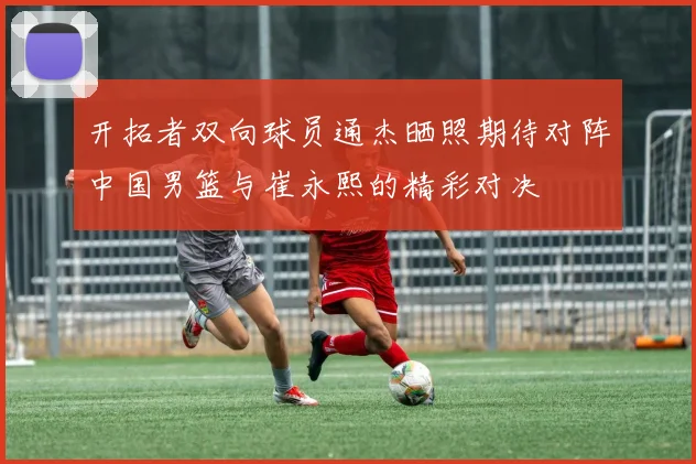 开拓者双向球员通杰晒照期待对阵中国男篮与崔永熙的精彩对决