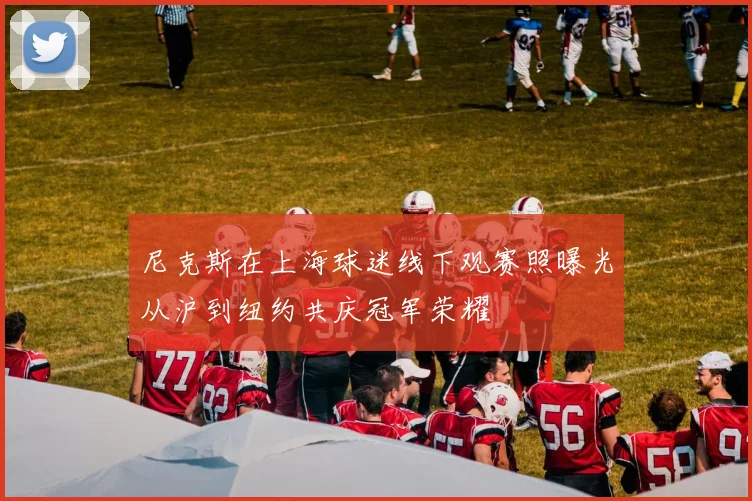 尼克斯在上海球迷线下观赛照曝光从沪到纽约共庆冠军荣耀