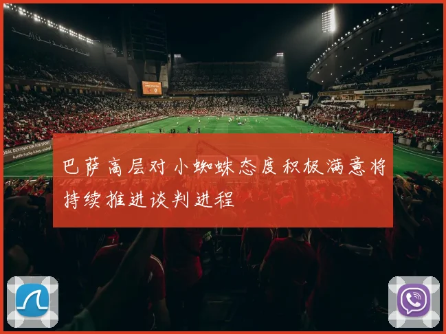 巴萨高层对小蜘蛛态度积极满意将持续推进谈判进程