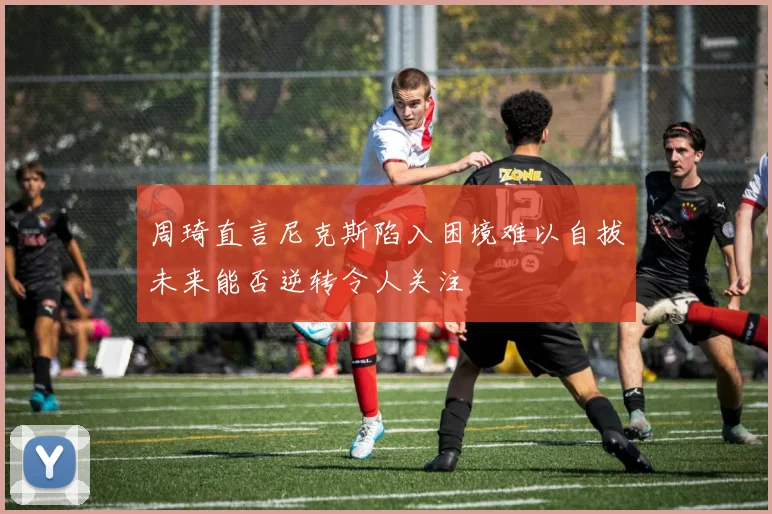 周琦直言尼克斯陷入困境难以自拔未来能否逆转令人关注