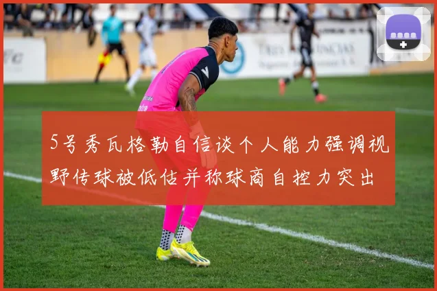 5号秀瓦格勒自信谈个人能力强调视野传球被低估并称球商自控力突出