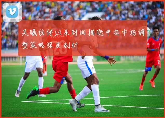 吴曦伤停归来时间揭晓申花中场调整策略深度剖析