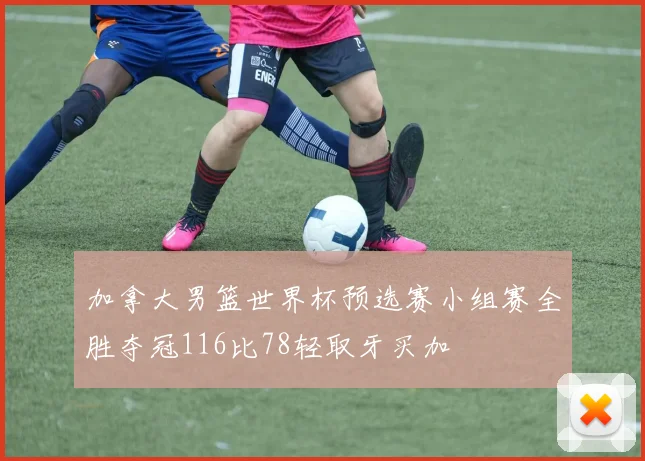 加拿大男篮世界杯预选赛小组赛全胜夺冠116比78轻取牙买加