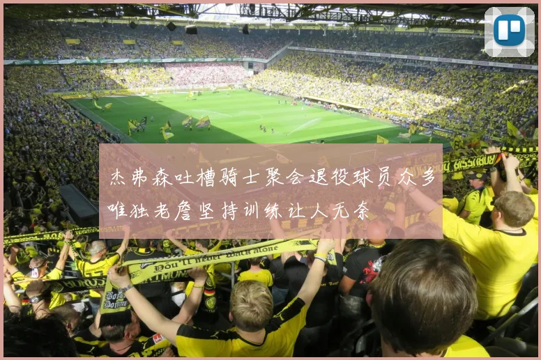 杰弗森吐槽骑士聚会退役球员众多唯独老詹坚持训练让人无奈