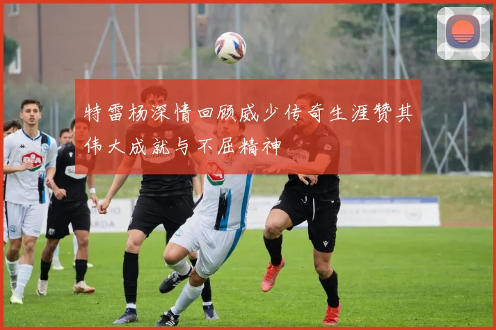 特雷杨深情回顾威少传奇生涯赞其伟大成就与不屈精神